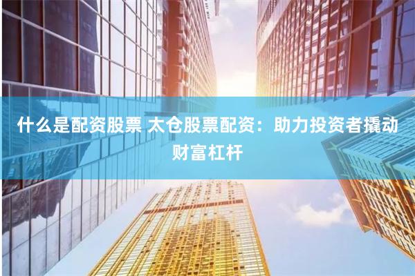 什么是配资股票 太仓股票配资：助力投资者撬动财富杠杆