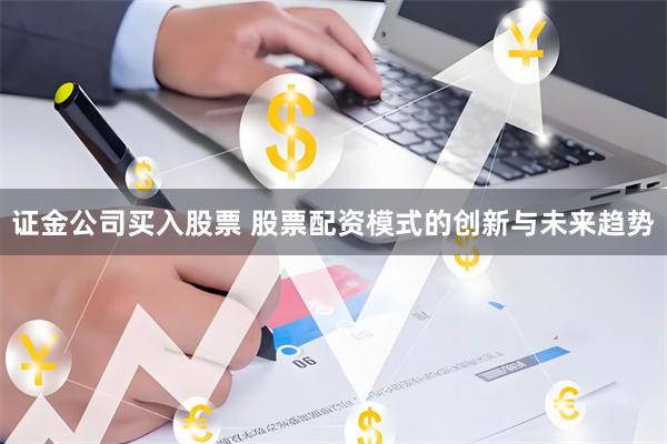 证金公司买入股票 股票配资模式的创新与未来趋势