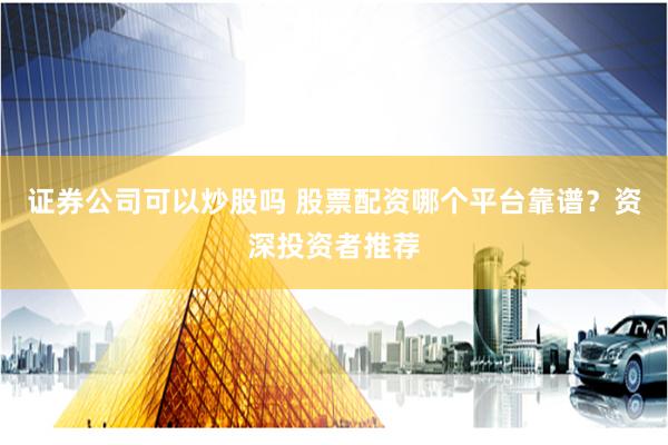 证券公司可以炒股吗 股票配资哪个平台靠谱？资深投资者推荐