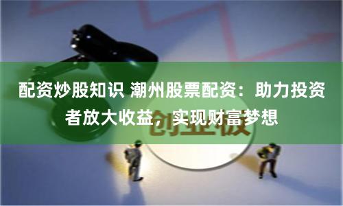 配资炒股知识 潮州股票配资：助力投资者放大收益，实现财富梦想