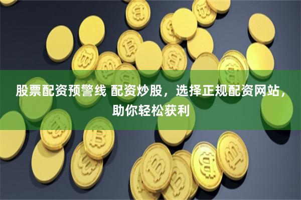 股票配资预警线 配资炒股，选择正规配资网站，助你轻松获利