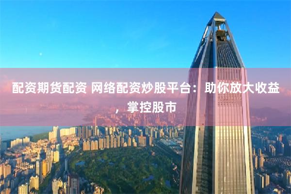 配资期货配资 网络配资炒股平台：助你放大收益，掌控股市
