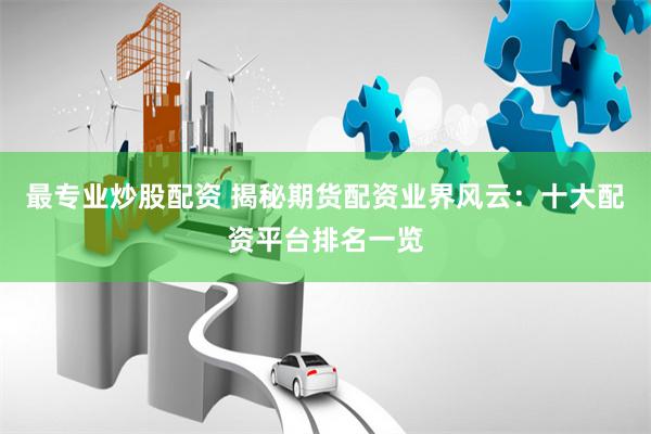最专业炒股配资 揭秘期货配资业界风云：十大配资平台排名一览
