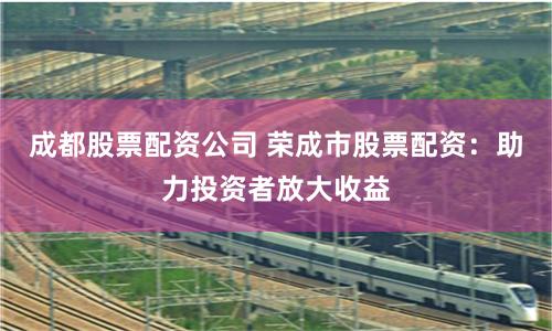 成都股票配资公司 荣成市股票配资：助力投资者放大收益