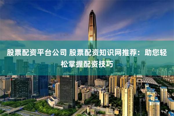 股票配资平台公司 股票配资知识网推荐：助您轻松掌握配资技巧