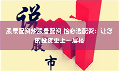 股票配资炒股看配资 拾必选配资：让您的投资更上一层楼