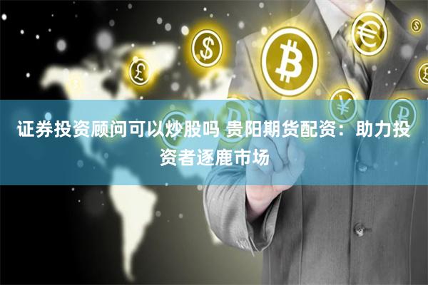 证券投资顾问可以炒股吗 贵阳期货配资：助力投资者逐鹿市场