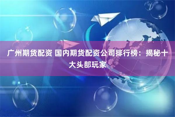 广州期货配资 国内期货配资公司排行榜：揭秘十大头部玩家
