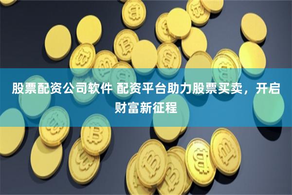 股票配资公司软件 配资平台助力股票买卖，开启财富新征程