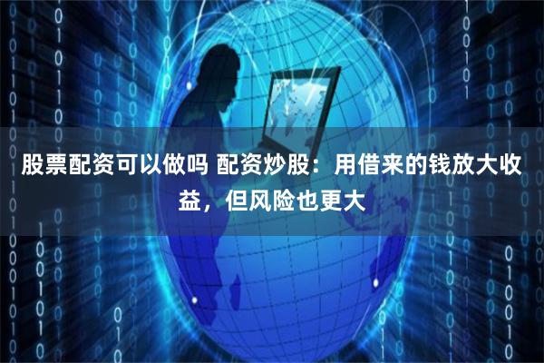 股票配资可以做吗 配资炒股：用借来的钱放大收益，但风险也更大