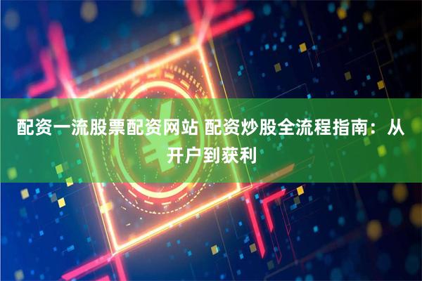 配资一流股票配资网站 配资炒股全流程指南：从开户到获利