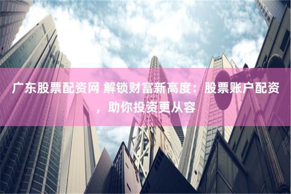 广东股票配资网 解锁财富新高度：股票账户配资，助你投资更从容