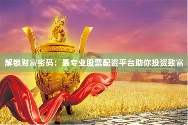 解锁财富密码：最专业股票配资平台助你投资致富