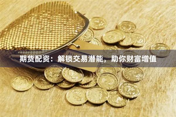 期货配资：解锁交易潜能，助你财富增值