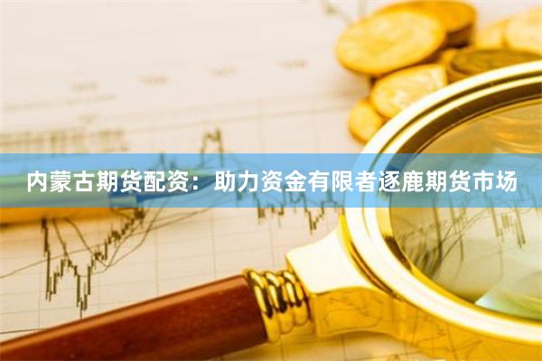 内蒙古期货配资：助力资金有限者逐鹿期货市场