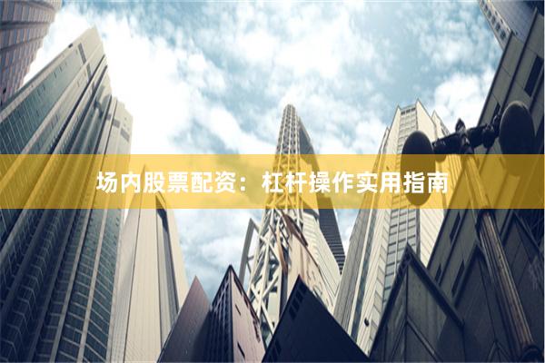 场内股票配资：杠杆操作实用指南