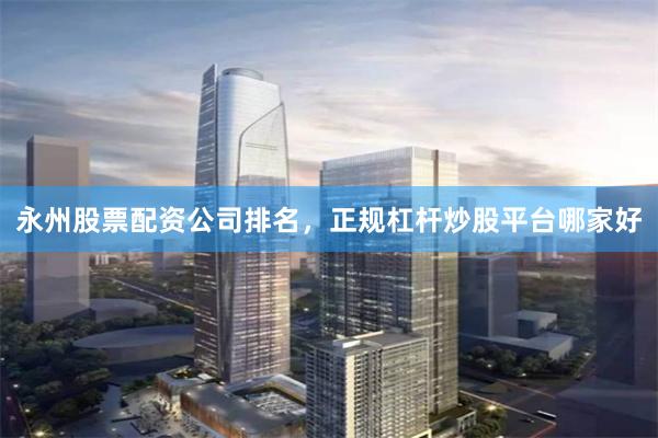 永州股票配资公司排名，正规杠杆炒股平台哪家好