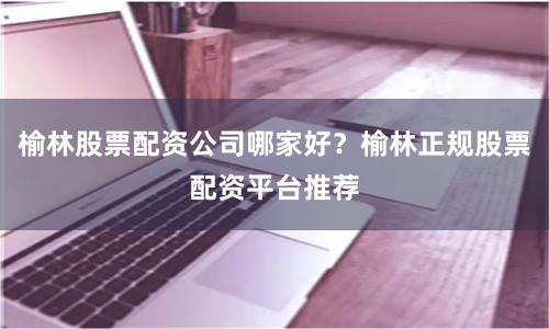榆林股票配资公司哪家好？榆林正规股票配资平台推荐