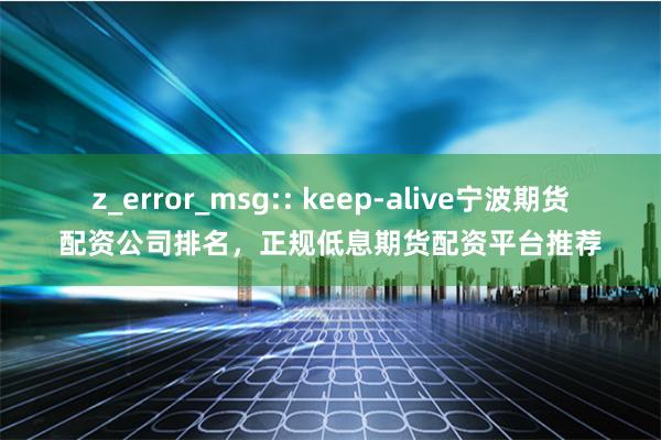 z_error_msg:: keep-alive宁波期货配资公司排名，正规低息期货配资平台推荐